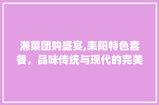 湘菜团购盛宴,耒阳特色套餐，品味传统与现代的完美融合_湘菜团购套餐耒阳有没有 湘菜团购盛宴,耒阳特色套餐，品味传统与现代的完美融合_湘菜团购套餐耒阳有没有 饮食拾萃