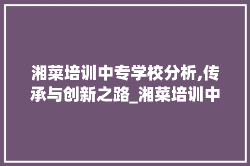 湘菜培训中专学校分析,传承与创新之路_湘菜培训中专学校有哪些 湘菜培训中专学校分析,传承与创新之路_湘菜培训中专学校有哪些 饮食拾萃