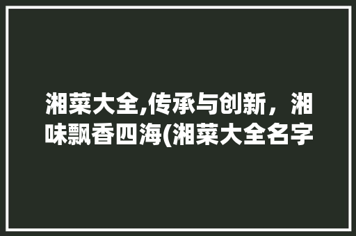 湘菜大全,传承与创新，湘味飘香四海(湘菜大全名字叫什么) 湘菜大全,传承与创新，湘味飘香四海(湘菜大全名字叫什么) 饮食拾萃