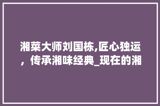 湘菜大师刘国栋,匠心独运，传承湘味经典_现在的湘菜大师是谁做的 湘菜大师刘国栋,匠心独运，传承湘味经典_现在的湘菜大师是谁做的 饮食拾萃