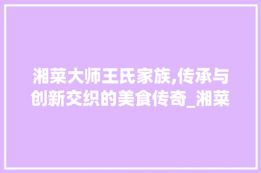 湘菜大师王氏家族,传承与创新交织的美食传奇_湘菜大师姓王的有哪些 湘菜大师王氏家族,传承与创新交织的美食传奇_湘菜大师姓王的有哪些 饮食拾萃