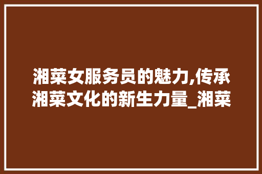 湘菜女服务员的魅力,传承湘菜文化的新生力量_湘菜女服务员是什么 湘菜女服务员的魅力,传承湘菜文化的新生力量_湘菜女服务员是什么 饮食拾萃