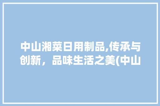 中山湘菜日用制品,传承与创新，品味生活之美(中山湘菜日用制品有哪些) 中山湘菜日用制品,传承与创新，品味生活之美(中山湘菜日用制品有哪些) 饮食拾萃