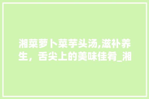 湘菜萝卜菜芋头汤,滋补养生，舌尖上的美味佳肴_湘菜萝卜菜芋头汤的做法 湘菜萝卜菜芋头汤,滋补养生，舌尖上的美味佳肴_湘菜萝卜菜芋头汤的做法 饮食拾萃