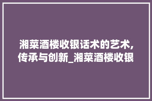 湘菜酒楼收银话术的艺术,传承与创新_湘菜酒楼收银怎么说话的 湘菜酒楼收银话术的艺术,传承与创新_湘菜酒楼收银怎么说话的 饮食拾萃