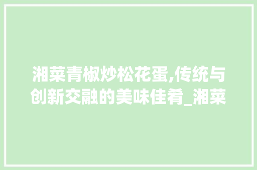 湘菜青椒炒松花蛋,传统与创新交融的美味佳肴_湘菜青椒炒松花蛋 湘菜青椒炒松花蛋,传统与创新交融的美味佳肴_湘菜青椒炒松花蛋 饮食拾萃