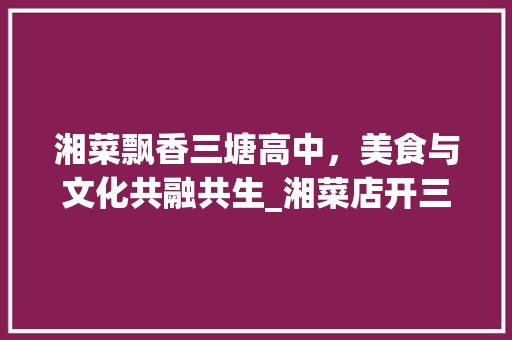 湘菜飘香三塘高中，美食与文化共融共生_湘菜店开三塘高中 湘菜飘香三塘高中，美食与文化共融共生_湘菜店开三塘高中 饮食拾萃