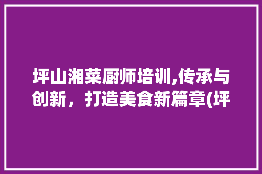 坪山湘菜厨师培训,传承与创新，打造美食新篇章(坪山的厨师培训湘菜) 坪山湘菜厨师培训,传承与创新，打造美食新篇章(坪山的厨师培训湘菜) 饮食拾萃