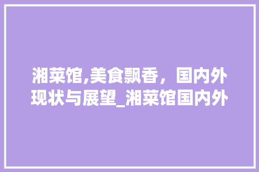 湘菜馆,美食飘香，国内外现状与展望_湘菜馆国内外现状分析 湘菜馆,美食飘香，国内外现状与展望_湘菜馆国内外现状分析 饮食拾萃