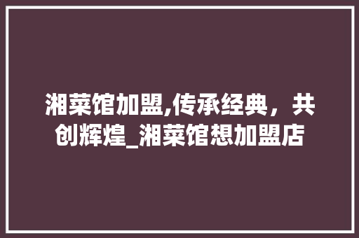 湘菜馆加盟,传承经典，共创辉煌_湘菜馆想加盟店 湘菜馆加盟,传承经典，共创辉煌_湘菜馆想加盟店 饮食拾萃