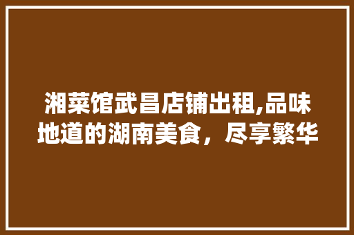 湘菜馆武昌店铺出租,品味地道的湖南美食，尽享繁华都市生活_湘菜馆武昌店铺出租 湘菜馆武昌店铺出租,品味地道的湖南美食，尽享繁华都市生活_湘菜馆武昌店铺出租 饮食拾萃