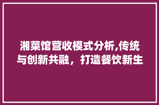 湘菜馆营收模式分析,传统与创新共融，打造餐饮新生态_湘菜馆营收模式分析 湘菜馆营收模式分析,传统与创新共融，打造餐饮新生态_湘菜馆营收模式分析 饮食拾萃
