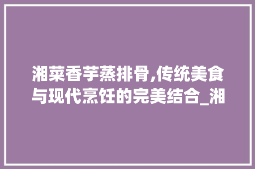 湘菜香芋蒸排骨,传统美食与现代烹饪的完美结合_湘菜香芋蒸排骨做法视频 湘菜香芋蒸排骨,传统美食与现代烹饪的完美结合_湘菜香芋蒸排骨做法视频 饮食拾萃