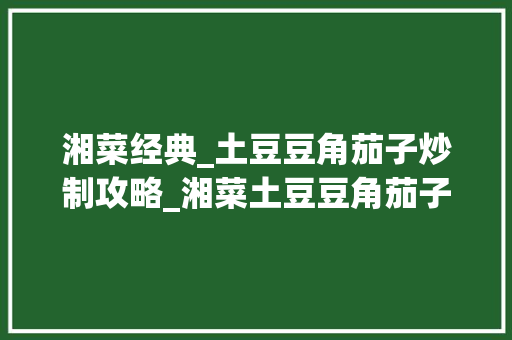 湘菜经典_土豆豆角茄子炒制攻略_湘菜土豆豆角茄子怎么炒 湘菜经典_土豆豆角茄子炒制攻略_湘菜土豆豆角茄子怎么炒 饮食拾萃