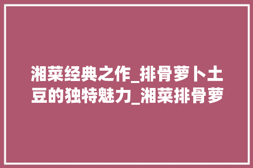 湘菜经典之作_排骨萝卜土豆的独特魅力_湘菜排骨萝卜和土豆的做法 湘菜经典之作_排骨萝卜土豆的独特魅力_湘菜排骨萝卜和土豆的做法 饮食拾萃