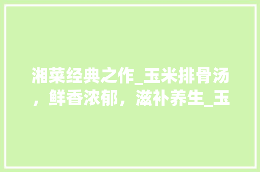 湘菜经典之作_玉米排骨汤，鲜香浓郁，滋补养生_玉米排骨汤做法湘菜视频 湘菜经典之作_玉米排骨汤，鲜香浓郁，滋补养生_玉米排骨汤做法湘菜视频 饮食拾萃