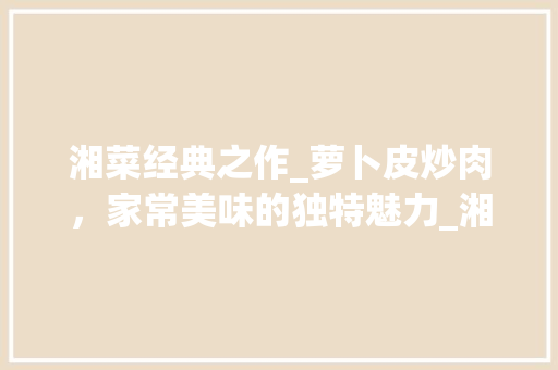 湘菜经典之作_萝卜皮炒肉，家常美味的独特魅力_湘菜萝卜皮炒肉做法大全 湘菜经典之作_萝卜皮炒肉，家常美味的独特魅力_湘菜萝卜皮炒肉做法大全 饮食拾萃