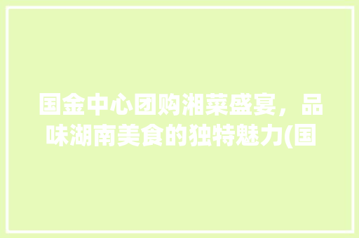 国金中心团购湘菜盛宴，品味湖南美食的独特魅力(国金中心团购湘菜) 国金中心团购湘菜盛宴，品味湖南美食的独特魅力(国金中心团购湘菜) 饮食拾萃