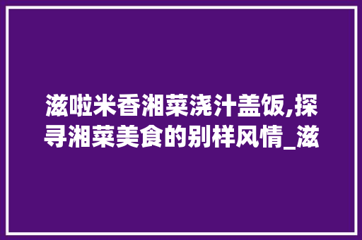 滋啦米香湘菜浇汁盖饭,探寻湘菜美食的别样风情_滋啦米香湘菜浇汁盖饭 滋啦米香湘菜浇汁盖饭,探寻湘菜美食的别样风情_滋啦米香湘菜浇汁盖饭 饮食拾萃