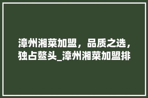 漳州湘菜加盟，品质之选，独占鳌头_漳州湘菜加盟排名第一 漳州湘菜加盟，品质之选，独占鳌头_漳州湘菜加盟排名第一 饮食拾萃