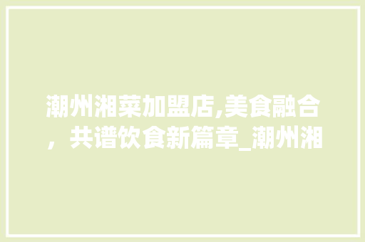 潮州湘菜加盟店,美食融合，共谱饮食新篇章_潮州湘菜加盟店有哪些 潮州湘菜加盟店,美食融合，共谱饮食新篇章_潮州湘菜加盟店有哪些 饮食拾萃