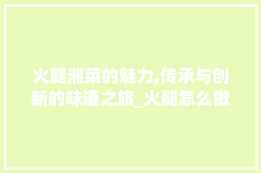 火腿湘菜的魅力,传承与创新的味道之旅_火腿怎么做好吃湘菜视频 火腿湘菜的魅力,传承与创新的味道之旅_火腿怎么做好吃湘菜视频 饮食拾萃