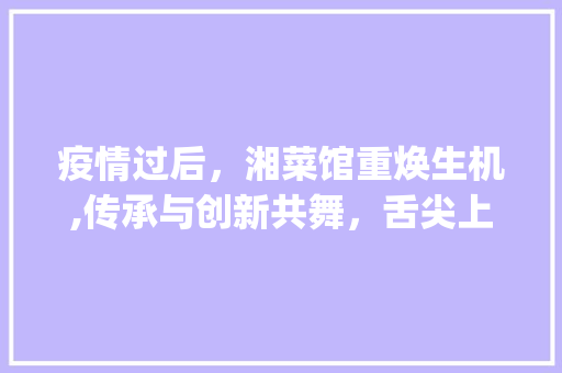 疫情过后，湘菜馆重焕生机,传承与创新共舞，舌尖上的湖南再次绽放_疫情过后的湘菜馆开业 疫情过后，湘菜馆重焕生机,传承与创新共舞，舌尖上的湖南再次绽放_疫情过后的湘菜馆开业 饮食拾萃