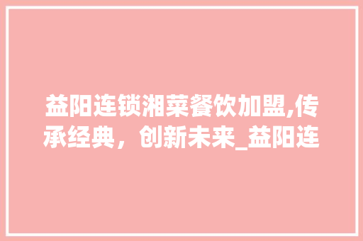 益阳连锁湘菜餐饮加盟,传承经典，创新未来_益阳连锁湘菜餐饮加盟店 益阳连锁湘菜餐饮加盟,传承经典，创新未来_益阳连锁湘菜餐饮加盟店 饮食拾萃