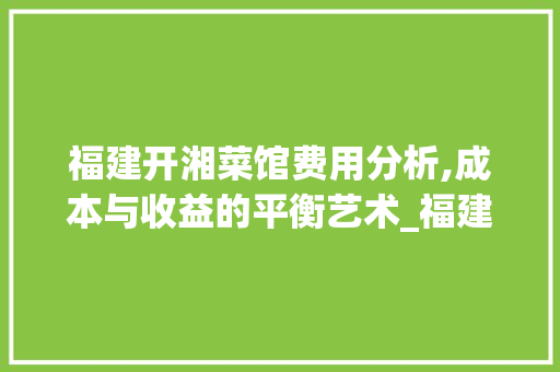 福建开湘菜馆费用分析,成本与收益的平衡艺术_福建开湘菜馆费用多少 福建开湘菜馆费用分析,成本与收益的平衡艺术_福建开湘菜馆费用多少 饮食拾萃