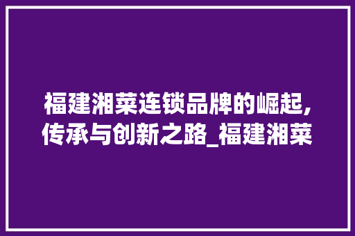 福建湘菜连锁品牌的崛起,传承与创新之路_福建湘菜连锁品牌公司名字 福建湘菜连锁品牌的崛起,传承与创新之路_福建湘菜连锁品牌公司名字 饮食拾萃