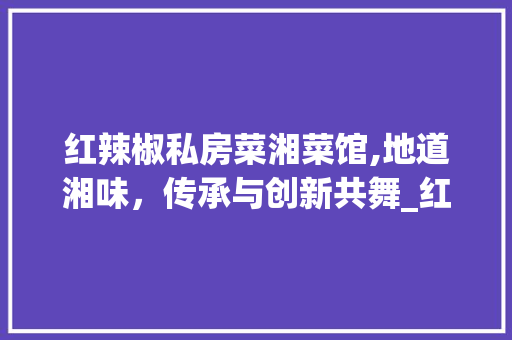 红辣椒私房菜湘菜馆,地道湘味，传承与创新共舞_红辣椒私房菜湘菜馆 红辣椒私房菜湘菜馆,地道湘味，传承与创新共舞_红辣椒私房菜湘菜馆 饮食拾萃