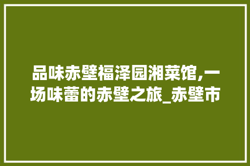 品味赤壁福泽园湘菜馆,一场味蕾的赤壁之旅_赤壁市福泽园湘菜馆 品味赤壁福泽园湘菜馆,一场味蕾的赤壁之旅_赤壁市福泽园湘菜馆 饮食拾萃