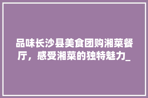 品味长沙县美食团购湘菜餐厅，感受湘菜的独特魅力_长沙县美食团购湘菜餐厅 品味长沙县美食团购湘菜餐厅，感受湘菜的独特魅力_长沙县美食团购湘菜餐厅 饮食拾萃