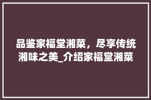 品鉴家福堂湘菜，尽享传统湘味之美_介绍家福堂湘菜菜单价格表大全_家福堂湘菜菜单价格表大全 品鉴家福堂湘菜，尽享传统湘味之美_介绍家福堂湘菜菜单价格表大全_家福堂湘菜菜单价格表大全 饮食拾萃