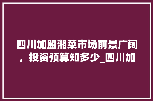 四川加盟湘菜市场前景广阔，投资预算知多少_四川加盟湘菜多少钱 四川加盟湘菜市场前景广阔，投资预算知多少_四川加盟湘菜多少钱 饮食拾萃