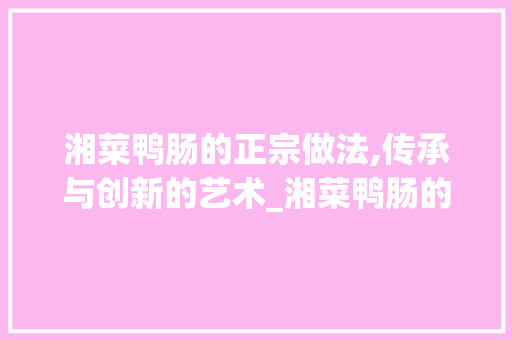 湘菜鸭肠的正宗做法,传承与创新的艺术_湘菜鸭肠的正宗做法视频 湘菜鸭肠的正宗做法,传承与创新的艺术_湘菜鸭肠的正宗做法视频 饮食拾萃