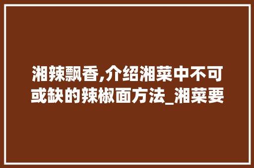 湘辣飘香,介绍湘菜中不可或缺的辣椒面方法_湘菜要用到的所有辣椒面 湘辣飘香,介绍湘菜中不可或缺的辣椒面方法_湘菜要用到的所有辣椒面 饮食拾萃