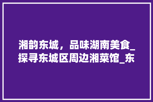 湘韵东城，品味湖南美食_探寻东城区周边湘菜馆_东城附近的湘菜馆有哪些 湘韵东城，品味湖南美食_探寻东城区周边湘菜馆_东城附近的湘菜馆有哪些 饮食拾萃