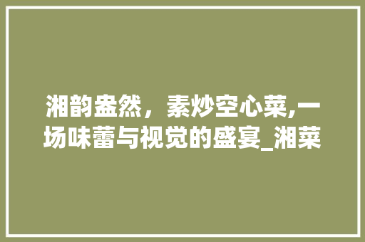 湘韵盎然，素炒空心菜,一场味蕾与视觉的盛宴_湘菜素炒空心菜图片 湘韵盎然，素炒空心菜,一场味蕾与视觉的盛宴_湘菜素炒空心菜图片 饮食拾萃