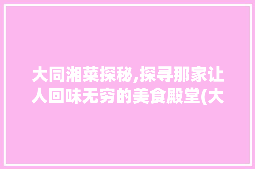 大同湘菜探秘,探寻那家让人回味无穷的美食殿堂(大同湘菜那家好求推荐) 大同湘菜探秘,探寻那家让人回味无穷的美食殿堂(大同湘菜那家好求推荐) 饮食拾萃
