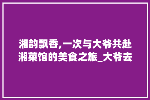 湘韵飘香,一次与大爷共赴湘菜馆的美食之旅_大爷去的湘菜馆是 湘韵飘香,一次与大爷共赴湘菜馆的美食之旅_大爷去的湘菜馆是 饮食拾萃