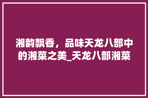 湘韵飘香，品味天龙八部中的湘菜之美_天龙八部湘菜都有哪些 湘韵飘香，品味天龙八部中的湘菜之美_天龙八部湘菜都有哪些 饮食拾萃