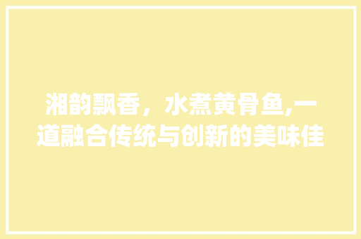 湘韵飘香，水煮黄骨鱼,一道融合传统与创新的美味佳肴_水煮黄骨鱼做法湘菜视频 湘韵飘香，水煮黄骨鱼,一道融合传统与创新的美味佳肴_水煮黄骨鱼做法湘菜视频 饮食拾萃