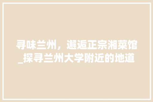 寻味兰州，邂逅正宗湘菜馆_探寻兰州大学附近的地道湘韵_兰州大学附近正宗湘菜馆 寻味兰州，邂逅正宗湘菜馆_探寻兰州大学附近的地道湘韵_兰州大学附近正宗湘菜馆 饮食拾萃