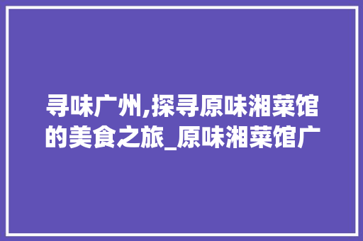 寻味广州,探寻原味湘菜馆的美食之旅_原味湘菜馆广州有吗 寻味广州,探寻原味湘菜馆的美食之旅_原味湘菜馆广州有吗 饮食拾萃