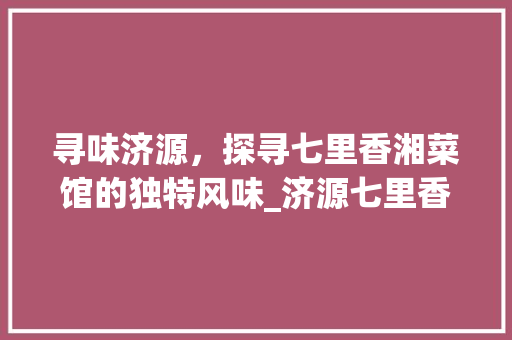 寻味济源，探寻七里香湘菜馆的独特风味_济源七里香湘菜馆位置 寻味济源，探寻七里香湘菜馆的独特风味_济源七里香湘菜馆位置 饮食拾萃