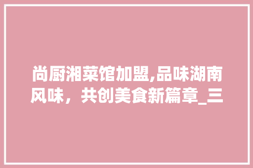 尚厨湘菜馆加盟,品味湖南风味，共创美食新篇章_三个尚厨湘菜馆加盟 尚厨湘菜馆加盟,品味湖南风味，共创美食新篇章_三个尚厨湘菜馆加盟 饮食拾萃