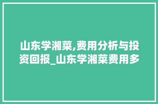 山东学湘菜,费用分析与投资回报_山东学湘菜费用多少钱一年 山东学湘菜,费用分析与投资回报_山东学湘菜费用多少钱一年 饮食拾萃