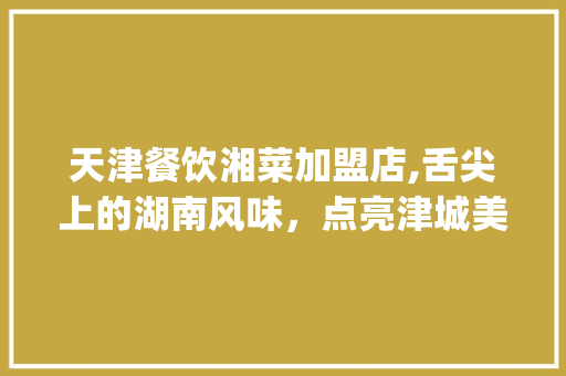天津餐饮湘菜加盟店,舌尖上的湖南风味，点亮津城美食新篇章(天津餐饮湘菜加盟店) 天津餐饮湘菜加盟店,舌尖上的湖南风味，点亮津城美食新篇章(天津餐饮湘菜加盟店) 饮食拾萃