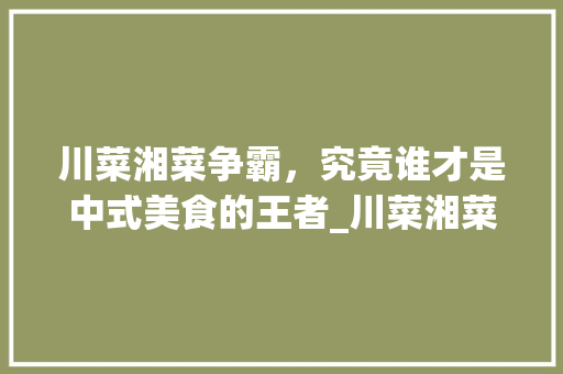 川菜湘菜争霸，究竟谁才是中式美食的王者_川菜湘菜排名第一名 川菜湘菜争霸，究竟谁才是中式美食的王者_川菜湘菜排名第一名 饮食拾萃